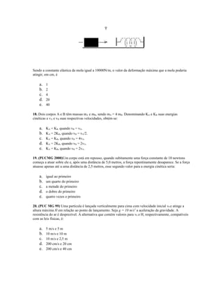 Sendo a constante elástica da mola igual a 10000N/m, o valor da deformação máxima que a mola poderia
atingir, em cm, é
a. 1
b. 2
c. 4
d. 20
e. 40
18. Dois corpos A e B têm massas mA e mB, sendo mA = 4 mB. Denominando KA e KB suas energias
cinéticas e vA e vB suas respectivas velocidades, obtém-se:
a. KA = KB, quando vB = vA.
b. KA = 2KB, quando vB = vA/2.
c. KA = KB, quando vB = 4vA.
d. KA = 2KB, quando vB = 2vA.
e. KA = KB, quando vB = 2vA.
19. (PUCMG 2000)Um corpo está em repouso, quando subitamente uma força constante de 10 newtons
começa a atuar sobre ele e, após uma distância de 5,0 metros, a força repentinamente desaparece. Se a força
atuasse apenas até a uma distância de 2,5 metros, esse segundo valor para a energia cinética seria:
a. igual ao primeiro
b. um quarto do primeiro
c. a metade do primeiro
d. o dobro do primeiro
e. quatro vezes o primeiro
20. (PUC MG 99) Uma partícula é lançada verticalmente para cima com velocidade inicial v0 e atinge a
altura máxima H em relação ao ponto de lançamento. Seja g = 10 m/s2
a aceleração da gravidade. A
resistência do ar é desprezível. A alternativa que contém valores para v0 e H, respectivamente, compatíveis
com as leis físicas, é:
a. 5 m/s e 5 m
b. 10 m/s e 10 m
c. 10 m/s e 2,5 m
d. 200 cm/s e 20 cm
e. 200 cm/s e 40 cm
 