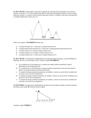 21. (PUC MG 99) A figura abaixo representa a trajetória de uma bola de tênis quicando em um chão de
cimento. Os pontos 1, 4 e 7 são os pontos mais altos de cada trecho da trajetória. O ponto 2 está na mesma
altura que o ponto 3, e o ponto 5 está na mesma altura que o ponto 6. Considere a bola como uma partícula,
e considere desprezível o atrito com o ar.
Sobre essa situação, é INCORRETO afirmar que:
a. a energia mecânica em 1 é maior que a energia mecânica em 4.
b. a energia potencial gravitacional em 1 é maior que a energia potencial gravitacional em 4.
c. a energia cinética em 3 é igual à energia cinética em 2.
d. a energia mecânica em 4 é igual à energia mecânica em 3.
e. a energia mecânica em 7 é menor que a energia mecânica em 5.
22. (PUC MG 98). Uma partícula é abandonada de uma altura h a partir do repouso, nas proximidades da
superfície da Terra, e cai até atingir o chão. Assinale a opção INCORRETA:
a. Se a resistência do ar for desprezível, o aumento de energia cinética da partícula é igual à
diminuição da sua energia potencial.
b. Se a resistência do ar for desprezível, a energia mecânica da partícula no início do movimento é
igual à sua energia mecânica no final do movimento.
c. A variação da energia potencial da partícula, em módulo, é menor no caso de haver resistência do
ar do que no caso de ela ser desprezível.
d. A variação da energia cinética da partícula, em módulo, é menor no caso de haver resistência do ar
do que no caso de ela ser desprezível.
e. A variação da energia mecânica da partícula, em módulo, é maior no caso de haver resistência do
ar do que no caso de ela ser desprezível.
23. (PUCMG98). Uma partícula é abandonada de um ponto A em um plano inclinado, a partir do repouso,
movendo-se até o ponto B, conforme mostra a figura
Assinale a opção CORRETA:
 
