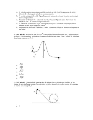 a. O valor da variação da energia potencial da partícula, ao ir de A até B, na presença de atrito, é
diferente do valor daquela variação na ausência de atrito.
b. À medida que a partícula vai de A para B, aumenta sua energia potencial às custas da diminuição
de sua energia cinética.
c. Se o atrito for desprezível, a velocidade final da partícula só depende de sua altura inicial em
relação ao solo e da aceleração da gravidade local.
d. O trabalho da resultante das forças sobre a partícula é igual à variação de sua energia cinética
somente no caso de ser desprezível o atrito.
e. Na presença de atrito entre a partícula e o plano, a velocidade final de tal partícula não depende de
sua massa.
24. (PUC MG 98). Na figura ao lado, H=2h e é a velocidade mínima necessária para a partícula chegar
ao ponto A. Não há qualquer tipo de atrito. Seja g a aceleração da gravidade. Então o módulo da velocidade
da partícula, ao passar por A, é:
a.
b.
c.
d.
e.
25. (PUC MG 98). Uma bolinha de massa m parte do repouso em A e dá uma volta completa no aro
circular de raio r da figura, sem cair. Supondo todos os atritos desprezíveis, o valor mínimo de h, para que
tal façanha seja conseguida, é:
a.
 