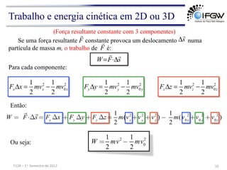 Trabalho e energia cinética em 2D ou 3D
2 2
0
1 1
2 2
x x x
F x mv mv
Δ = − 2 2
0
1 1
2 2
y y y
F y mv mv
Δ = − 2 2
0
1 1
2 2
z z z
F z mv mv
Δ = −
s
F
W


Δ
⋅
=
W =

F⋅Δ

s = Fx
Δx + Fy
Δy + Fz
Δz=
1
2
m(vx
2
+vy
2
+vz
2
) −
1
2
m(v0x
2
+v0 y
2
+v0z
2
)
Para cada componente:
Então:
Se uma força resultante constante provoca um deslocamento numa
partícula de massa m, o trabalho de é:
F

s

Δ
F

10	
  
F128	
  –	
  1o	
  	
  Semestre	
  de	
  2012	
  
(Força resultante constante com 3 componentes)
W =
1
2
mv2
−
1
2
mv0
2
Ou seja:
 