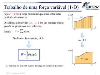 Trabalho de uma força variável (1-D)
(O trabalho é a área sob a curva de força em função da posição!)
∫
=
2
1
)
(
x
x
dx
x
F
W
No limite, fazendo Δxi à 0
Seja F = F(x) a força resultante que atua sobre uma
partícula de massa m.
11
F128 – 1o Semestre de 2012
Dividimos o intervalo (x2 - x1 ) em um número muito
grande de pequenos intervalos Δxi.
W = ∑i
Fi
Δxi
Então:
Δxi à 0
 