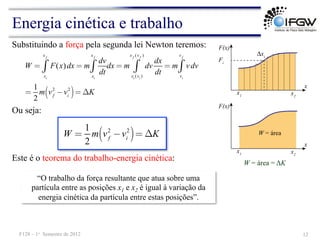 Energia cinética e trabalho
W = área = ΔK
Substituindo a força pela segunda lei Newton teremos:
Este é o teorema do trabalho-energia cinética:
12
F128 – 1o Semestre de 2012
W = F(x)dx
xi
x f
∫ = m
dv
dt
xi
x f
∫ dx = m dv
dx
dt
xi (vi )
x f (v f )
∫ = m v dv
vi
v f
∫
=
1
2
m vf
2
−vi
2
( )= ΔK
W =
1
2
m vf
2
−vi
2
( )= ΔK
Ou seja:
“O trabalho da força resultante que atua sobre uma
partícula entre as posições x1 e x2 é igual à variação da
energia cinética da partícula entre estas posições”.
 