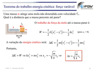 Teorema do trabalho-energia cinética: força variável
O trabalho da força da mola até a massa parar é:
( )
2 2 2
1 1
2 2
f i f
W k x x kx
= − − = −
A variação da energia cinética será: ( )
2 2 2
0
1 1
2 2
f i
K m v v mv
Δ = − = −
Portanto,
ΔK = W ⇒ kxf
2
= mv0
2
⇒ xf
= −
m
k
v0
⇒
Uma massa m atinge uma mola não distendida com velocidade .
Qual é a distância que a massa percorre até parar?
0
v

(pois xi = 0)
14	
  
F128	
  –	
  1o	
  	
  Semestre	
  de	
  2012	
  
k	
  
0
v

Δx
m	
  
Δx =
m
k
v0
 
