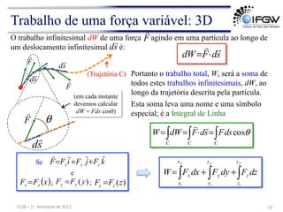 s
d
F
dW


⋅
=
O trabalho infinitesimal dW de uma força agindo em uma partícula ao longo de
um deslocamento infinitesimal é:
F

s
d

∫
∫ ∫ =
⋅
=
=
C
C C
ds
F
s
d
F
dW
W θ
cos


Trabalho de uma força variável: 3D
15	
  
F128	
  –	
  1o	
  	
  Semestre	
  de	
  2012	
  
Portanto o trabalho total, W, será a soma de
todos estes trabalhos infinitesimais, dW, ao
longo da trajetória descrita pela partícula.
Esta soma leva uma nome e uma símbolo
especial; é a Integral de Linha
(Trajetória C)
F

s
d

F

s
d

s
d

θ
F

(em cada instante
devemos calcular
dW = Fds cosθ)
Se k
F
j
F
i
F
F z
y
x
ˆ
ˆ+
+
=


)
(z
F
F z
z =
)
(y
F
F y
y =
( )
x
F
F x
x = ; ;
∫
∫
∫ +
+
=
f
i
f
i
f
i
z
z
z
y
y
y
x
x
x dz
F
dy
F
dx
F
W
e
 