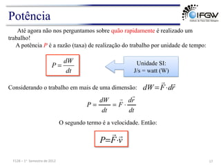 Potência
Até agora não nos perguntamos sobre quão rapidamente é realizado um
trabalho!
A potência P é a razão (taxa) de realização do trabalho por unidade de tempo:
dW
P
dt
=
Considerando o trabalho em mais de uma dimensão: r
d
F
dW


⋅
=
dt
r
d
F
dt
dW
P


⋅
=
=
O segundo termo é a velocidade. Então:
v
F
P


⋅
=
Unidade SI:
J/s = watt (W)
17	
  
F128	
  –	
  1o	
  	
  Semestre	
  de	
  2012	
  
 