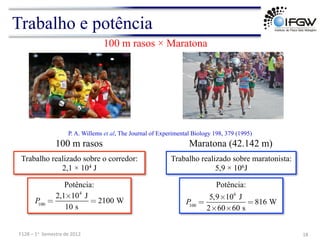 Trabalho e potência
Trabalho realizado sobre o corredor:
2,1 × 104 J
Trabalho realizado sobre maratonista:
5,9 × 106J
P. A. Willems et al, The Journal of Experimental Biology 198, 379 (1995)
18	
  
F128	
  –	
  1o	
  	
  Semestre	
  de	
  2012	
  
100 m rasos × Maratona
100 m rasos Maratona (42.142 m)
Potência:
P
100
=
2,1×104
J
10 s
= 2100 W P
100
=
5,9×106
J
2×60×60 s
= 816 W
Potência:
 