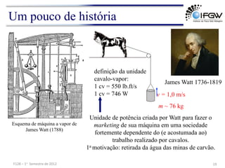 Um pouco de história
James Watt 1736-1819
Esquema de máquina a vapor de
James Watt (1788)
definição da unidade
cavalo-vapor:
1 cv = 550 lb.ft/s
1 cv = 746 W
Unidade de potência criada por Watt para fazer o
marketing de sua máquina em uma sociedade
fortemente dependente do (e acostumada ao)
trabalho realizado por cavalos.
1a motivação: retirada da água das minas de carvão.
v = 1,0 m/s
m ~ 76 kg
19	
  
F128	
  –	
  1o	
  	
  Semestre	
  de	
  2012	
  
 