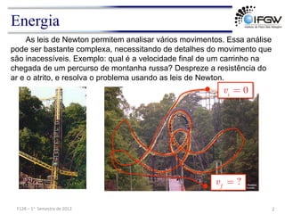 Energia
As leis de Newton permitem analisar vários movimentos. Essa análise
pode ser bastante complexa, necessitando de detalhes do movimento que
são inacessíveis. Exemplo: qual é a velocidade final de um carrinho na
chegada de um percurso de montanha russa? Despreze a resistência do
ar e o atrito, e resolva o problema usando as leis de Newton.
2	
  
F128	
  –	
  1o	
  	
  Semestre	
  de	
  2012	
  
0
i
v =
?
f
v =
 