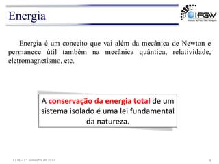 Energia
Energia é um conceito que vai além da mecânica de Newton e
permanece útil também na mecânica quântica, relatividade,
eletromagnetismo, etc.
4	
  
F128	
  –	
  1o	
  	
  Semestre	
  de	
  2012	
  
A	
  conservação	
  da	
  energia	
  total	
  de	
  um	
  
sistema	
  isolado	
  é	
  uma	
  lei	
  fundamental	
  
da	
  natureza.	
  
 