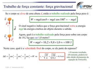 Agora, qual é o trabalho realizado pela força peso sobre um corpo
de 10,2 kg que cai 1,0 metro?
Trabalho de força constante: força gravitacional
O sinal negativo indica que a força gravitacional retira a energia
mgd da energia cinética do objeto durante a subida.
Se o corpo se eleva de uma altura d, então o trabalho realizado pela força peso é:
Neste caso, qual é a velocidade final do corpo, se ele parte do repouso?
ΔK =
1
2
mvf
2
−
1
2
mvi
2
=
1
2
mvf
2
= W ⇒
( O mesmo resultado,
obviamente, poderia ter
sido obtido diretamente da
equação de Torricelli).
8	
  
F128	
  –	
  1o	
  	
  Semestre	
  de	
  2012	
  
v


vo 
Fg

d

Fg
W =mgd cosθ= mgd cos 1800
= −mgd
W =mgd=10,2×9,8×1,0 ≈+100 J
vf
=
2W
m
=
200
10,2
= 4,4 m/s
 