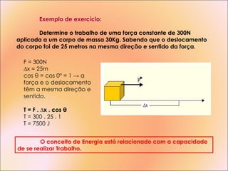 Exemplo de exercício: Determine o trabalho de uma força constante de 300N aplicada a um corpo de massa 30Kg. Sabendo que o deslocamento do corpo foi de 25 metros na mesma direção e sentido da força. F = 300N ∆ x = 25m cos θ = cos 0° = 1 -> a força e o deslocamento têm a mesma direção e sentido. T = F .  ∆ x . cos θ T = 300 . 25 . 1 T = 7500 J O conceito de Energia está relacionado com a capacidade de se realizar Trabalho. 
