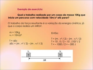 Exemplo de exercício: Qual o trabalho realizado por um corpo de massa 10Kg que inicia um percurso com velocidade 10m/s² até parar? Então: T = (m . v²  / 2) – (m . v o ² / 2) T = 10 . 0 / 2 – 10 . (10)² / 2 T = – 1000 / 2 = – 500 J m = 10Kg v o  = 10m / s² T = ∆ Ec ∆ Ec = (m . v²  / 2) – (m . v o ² / 2) O trabalho da força resultante é a variação da energia cinética, já que o corpo realiza um MRUV. 
