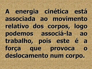 A energia cinética está associada ao movimento relativo dos corpos, logo podemos associá-la ao trabalho, pois este é a força que provoca o deslocamento num corpo.