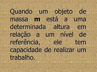 Quando um objeto de massa m está a uma determinada altura em relação a um nível de referência, ele tem capacidade de realizar um trabalho.