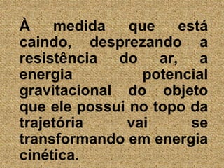 À medida que está caindo, desprezando a resistência do ar, a energia potencial gravitacional do objeto que ele possui no topo da trajetória vai se transformando em energia cinética. 