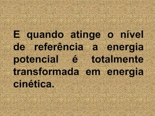 E quando atinge o nível de referência a energia potencial é totalmente transformada em energia cinética.