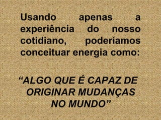 	Usando apenas a experiência do nosso cotidiano, poderíamos conceituar energia como:“ALGO QUE É CAPAZ DE ORIGINAR MUDANÇAS NO MUNDO”