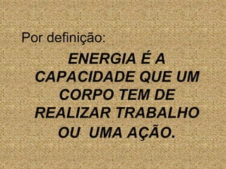 Por definição:	ENERGIA É A CAPACIDADE QUE UM CORPO TEM DE REALIZAR TRABALHO OU  UMA AÇÃO.