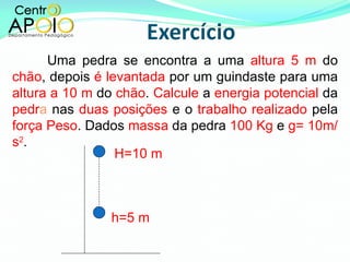 Uma pedra se encontra a uma  altura 5 m  do  chão , depois  é levantada  por um guindaste para uma  altura a 10 m  do  chão .  Calcule  a  energia potencial  da  pedr a  nas  duas posições  e o  trabalho realizado  pela  força Peso . Dados  massa  da pedra  100 Kg  e  g= 10m/s 2 . h=5 m H=10 m 