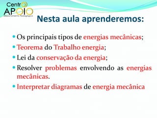   Nesta aula aprenderemos: Os principais tipos de  energias mecânicas ; Teorema  do  Trabalho energia ; Lei da  conservação da energia ; Resolver  problemas  envolvendo as  energias mecânicas . Interpretar diagramas  de  energia mecânica 