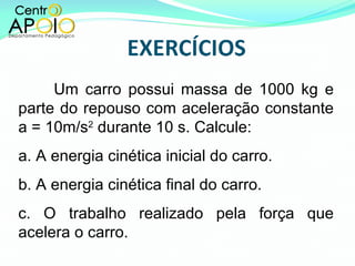 Um carro possui massa de 1000 kg e parte do repouso com aceleração constante a = 10m/s 2  durante 10 s. Calcule: a. A energia cinética inicial do carro. b. A energia cinética final do carro. c. O trabalho realizado pela força que acelera o carro. 