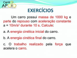 Um carro possui  massa de 1000 kg  e  parte  do  repouso  com  aceleração constante  a =  10m/s 2  durante 10 s .  Calcule : a. A  energia cinética inicial  do carro. b. A  energia cinética final  do carro. c. O  trabalho realizado  pela  força  que acelera o  carro . 