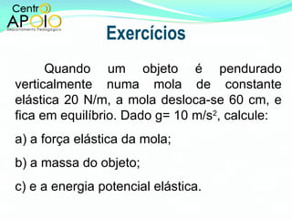 Exercícios Quando um objeto é pendurado verticalmente numa mola de constante elástica 20 N/m, a mola desloca-se 60 cm, e fica em equilíbrio. Dado g= 10 m/s 2 , calcule: a) a força elástica da mola;  b) a massa do objeto; c) e a energia potencial elástica. 