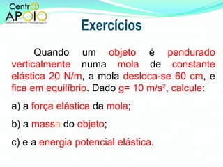 Exercícios Quando um  objeto  é  pendurado   verticalmente  numa  mola  de  constante   elástica 20 N/m , a mola  desloca-se 60 cm , e  fica em equilíbrio . Dado  g= 10 m/s 2 ,  calcule : a) a  força elástica  da  mola ;  b) a  mass a  do  objeto ; c) e a  energia potencial elástica . 