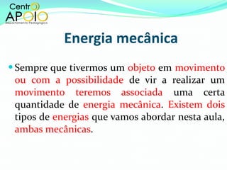 Energia mecânica Sempre que tivermos um  objeto  em  movimento ou com a possibilidade  de vir a realizar um  movimento teremos associada  uma certa quantidade de  energia mecânica .  Existem dois  tipos de  energias  que vamos abordar nesta aula,  ambas mecânicas .  