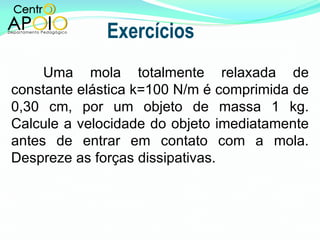 Exercícios Uma mola totalmente relaxada de constante elástica k=100 N/m é comprimida de 0,30 cm, por um objeto de massa 1 kg. Calcule a velocidade do objeto imediatamente antes de entrar em contato com a mola. Despreze as forças dissipativas. 