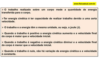 ENERGIA CINÉTICAwww.fisicaatual.com.brNa figura abaixo, um objeto de massa “m” movimenta-se horizontalmente para a direita. A partir de um certo instante, uma força é aplicada no mesmo sentido do movimento. Um trabalho positivo é   realizado aumentando a velocidade do objeto que passa de V0 para V durante um deslocamento “d”. Com o aumento de velocidade, o corpo terá maior capacidade de modificar (por exemplo, amassar) outros corpos. Terá maior energia.V0VTeremos:V2 = Vo2 + 2.a.dPela segunda lei de Newton:  F = m . aFFLogo: