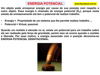 www.fisicaatual.com.brO produto f.d é o trabalho realizado pela resultante de forças F e, portanto é o trabalho total realizado por todas as forças que atuam sobre o corpo.A grandeza                é chamada de energia cinética (EC ) do corpo: A energia cinética é uma grandeza escalar e só depende da massa e da velocidade do corpo, sendo indiferente a direção e o sentido do movimento.Energia cinética inicialTrabalhoEnergia cinética finalTEOREMA DO TRABALHO - ENERGIAO trabalho realizado pela resultante de forças é igual à variação da energia cinética do corpo.