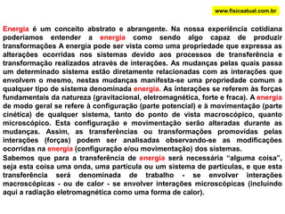 www.fisicaatual.com.brEnergia é um conceito abstrato e abrangente. Na nossa experiência cotidiana  poderíamos entender a energia como sendo algo capaz de produzir transformações A energia pode ser vista como uma propriedade que expressa as alterações ocorridas nos sistemas devido aos processos de transferência e transformação realizados através de interações. As mudanças pelas quais passa um determinado sistema estão diretamente relacionadas com as interações que envolvem o mesmo, nestas mudanças manifesta-se uma propriedade comum a qualquer tipo de sistema denominada energia. As interações se referem às forças fundamentais da natureza (gravitacional, eletromagnética, forte e fraca). A energia de modo geral se refere à configuração (parte potencial) e à movimentação (parte cinética) de qualquer sistema, tanto do ponto de vista macroscópico, quanto microscópico. Esta configuração e movimentação serão alteradas durante as mudanças. Assim, as transferências ou transformações promovidas pelas interações (forças) podem ser analisadas observando-se as modificações ocorridas na energia (configuração e/ou movimentação) dos sistemas.Sabemos que para a transferência de energia será necessária “alguma coisa”, seja esta coisa uma onda, uma partícula ou um sistema de partículas, e que esta transferência será denominada de trabalho - se envolver interações macroscópicas - ou de calor - se envolver interações microscópicas (incluindo aqui a radiação eletromagnética como uma forma de calor).