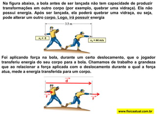 Na figura abaixo, a bola antes de ser lançada não tem capacidade de produzir transformações em outro corpo (por exemplo, quebrar uma vidraça). Ela não possui energia. Após ser lançada, ela poderá quebrar uma vidraça, ou seja, pode alterar um outro corpo. Logo, irá possuir energiav1 =  0v2 = 44 m/sFoi aplicando força na bola, durante um certo deslocamento, que o jogador transferiu energia do seu corpo para a bola. Chamamos de trabalho a grandeza que ao relacionar a força aplicada com o deslocamento durante o qual a força atua, mede a energia transferida para um corpo.FFdwww.fisicaatual.com.br