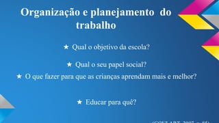 Organização e planejamento do 
trabalho 
★ Qual o objetivo da escola? 
★ Qual o seu papel social? 
★ O que fazer para que as crianças aprendam mais e melhor? 
★ Educar para quê? 
(GOULART, 2007, p. 85) 
 