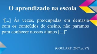 O aprendizado na escola 
“[...] Às vezes, preocupadas em demasia 
com os conteúdos de ensino, não paramos 
para conhecer nossos alunos [...]” 
(GOULART, 2007, p. 87) 
 