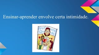 Ensinar-aprender envolve certa intimidade. 
 