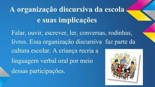 A organização discursiva da escola 
e suas implicações 
Falar, ouvir, escrever, ler, conversas, rodinhas, 
livros. Essa organização discursiva faz parte da 
cultura escolar. A criança recria a 
linguagem verbal oral por meio 
dessas participações. 
 