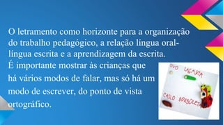 O letramento como horizonte para a organização 
do trabalho pedagógico, a relação língua oral-língua 
escrita e a aprendizagem da escrita. 
É importante mostrar às crianças que 
há vários modos de falar, mas só há um 
modo de escrever, do ponto de vista 
ortográfico. 
 