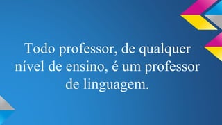 Todo professor, de qualquer 
nível de ensino, é um professor 
de linguagem. 
 