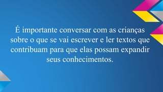É importante conversar com as crianças 
sobre o que se vai escrever e ler textos que 
contribuam para que elas possam expandir 
seus conhecimentos. 
 