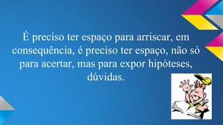 É preciso ter espaço para arriscar, em 
consequência, é preciso ter espaço, não só 
para acertar, mas para expor hipóteses, 
dúvidas. 
 