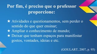 Por fim, é preciso que o professor 
proporcione: 
★ Atividades e questionamentos, sem perder o 
sentido do que quer ensinar; 
★ Ampliar o conhecimento de mundo; 
★ Deixar que tenham espaços para manifestar 
gostos, vontades, ideias e etc. 
(GOULART, 2007, p. 95) 
 