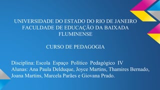 UNIVERSIDADE DO ESTADO DO RIO DE JANEIRO 
FACULDADE DE EDUCAÇÃO DA BAIXADA 
FLUMINENSE 
CURSO DE PEDAGOGIA 
Disciplina: Escola Espaço Político Pedagógico IV 
Alunas: Ana Paula Delduque, Joyce Martins, Thamires Bernado, 
Joana Martins, Marcela Parães e Giovana Prado. 
