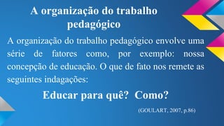 A organização do trabalho 
pedagógico 
A organização do trabalho pedagógico envolve uma 
série de fatores como, por exemplo: nossa 
concepção de educação. O que de fato nos remete as 
seguintes indagações: 
Educar para quê? Como? 
(GOULART, 2007, p.86) 
 