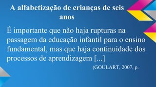 A alfabetização de crianças de seis 
anos 
É importante que não haja rupturas na 
passagem da educação infantil para o ensino 
fundamental, mas que haja continuidade dos 
processos de aprendizagem [...] 
(GOULART, 2007, p. 
 