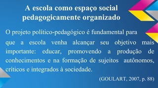 A escola como espaço social 
pedagogicamente organizado 
O projeto político-pedagógico é fundamental para 
que a escola venha alcançar seu objetivo mais 
importante: educar, promovendo a produção de 
conhecimentos e na formação de sujeitos autônomos, 
críticos e integrados à sociedade. 
(GOULART, 2007, p. 88) 
 