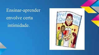 Ensinar-aprender 
envolve certa 
intimidade. 
 