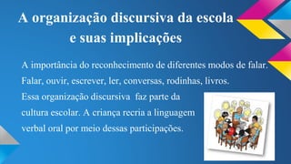 A organização discursiva da escola 
e suas implicações 
A importância do reconhecimento de diferentes modos de falar. 
Falar, ouvir, escrever, ler, conversas, rodinhas, livros. 
Essa organização discursiva faz parte da 
cultura escolar. A criança recria a linguagem 
verbal oral por meio dessas participações. 
 