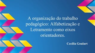 A organização do trabalho 
pedagógico: Alfabetização e 
Letramento como eixos 
orientadores. 
Cecília Goulart 
 